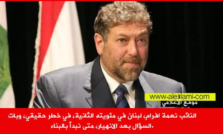 النائب نعمة افرام، لبنان في مئويته الثانية، في خطر حقيقي، وبات السؤال بعد الانهيار، متى نبدأ بالبناء.